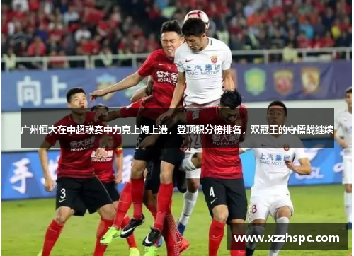广州恒大在中超联赛中力克上海上港，登顶积分榜排名，双冠王的守擂战继续