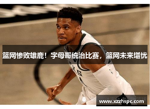 篮网惨败雄鹿！字母哥统治比赛，篮网未来堪忧
