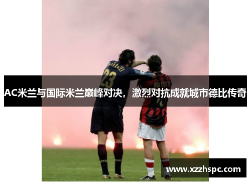 AC米兰与国际米兰巅峰对决，激烈对抗成就城市德比传奇